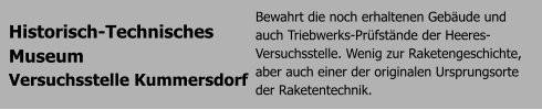 Historisch-Technisches  Museum  Versuchsstelle Kummersdorf Bewahrt die noch erhaltenen Gebude und auch Triebwerks-Prfstnde der Heeres-Versuchsstelle. Wenig zur Raketengeschichte, aber auch einer der originalen Ursprungsorte der Raketentechnik.